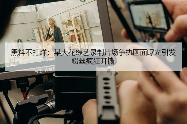 黑料不打烊：某大花综艺录制片场争执画面曝光引发粉丝疯狂开撕
